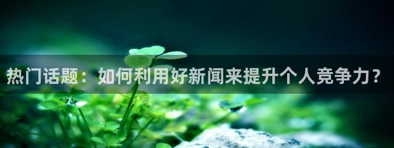 热门话题：如何利用好新闻来提升个人竞争力？